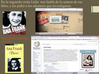 En la segunda visita Lidia nos habló de la autora de ese
libro, y les pidió a los alumnos que investigaran.
http://www.annefrank.
org/es/
 