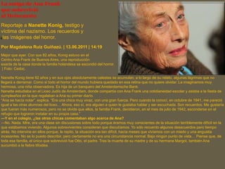 La amiga de Ana Frank
que sobrevivió
al Holocausto
Reportaje a Nanette Konig, testigo y
víctima del nazismo. Los recuerdos y
las imágenes del horror.
Por Magdalena Ruiz Guiñazú. | 13.06.2011 | 14:19
Mejor que ayer. Con sus 82 años, Konig estuvo en el
Centro Ana Frank de Buenos Aires, una reproducción
exacta de la casa donde la familia holandesa se escondió del horror.
| Foto: Cedoc.
Nanette Konig tiene 82 años y en sus ojos absolutamente celestes se acumulan, a lo largo de su relato, algunas lágrimas que no
llegará a derramar. Como si todo el horror del mundo hubiera quedado en esa retina que no quiere olvidar. La imaginamos muy
hermosa, una niña observadora. Es hija de un banquero del Amsterdamsche Bank.
Nanette estudiaba en el Liceo Judío de Amsterdam, donde compartía con Ana Frank una cotidianeidad escolar y asistía a la fiesta de
cumpleaños en la que regalaban a Ana su primer diario.
“Ana se hacía notar”, explica. “Era una chica muy vivaz, con una gran fuerza. Pero cuando la conocí, en octubre de 1941, me pareció
igual a las otras alumnas del liceo… Ahora, eso sí, era alguien a quien le gustaba hablar y ser escuchada. Son recuerdos. Me gustaría
que fueran más numerosos, pero no se olvide que ellos, la familia Frank, decidieron, en el mes de julio de 1942, esconderse en el
refugio que lograron instalar en su propia casa.”
—Y en el colegio, ¿las otras chicas comentaban algo acerca de Ana?
—No. Nada. Mire, era una clase sin discusiones sobre todo porque éramos muy conscientes de la situación terriblemente difícil en la
que estábamos viviendo. Algunos sobrevivientes consideran que discutíamos. Yo sólo recuerdo algunos desacuerdos pero tiempo
atrás. No intervine en ellos porque, le repito, la situación era tan difícil, hacía meses que vivíamos con un miedo y una angustia
incesantes. No se lo puedo describir, pero ciertamente no era una circunstancia normal. Bajo ningún punto de vista… Piense que, de
toda esa familia, el único que sobrevivió fue Otto, el padre. Tras la muerte de su madre y de su hermana Margot, también Ana
sucumbió a la fiebre tifoidea.
 