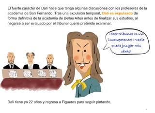 El fuerte carácter de Dalí hace que tenga algunas discusiones con los profesores de la
academia de San Fernando. Tras una expulsión temporal, Dalí es expulsado de
forma definitiva de la academia de Bellas Artes antes de finalizar sus estudios, al
negarse a ser evaluado por el tribunal que le pretende examinar.
Dalí tiene ya 22 años y regresa a Figueras para seguir pintando.
11
¡Este tribunal es un
incompetente! ¡Nadie
puede juzgar mis
obras!
 