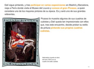 Dalí sigue pintando, y tras participar en varias exposiciones en Madrid y Barcelona,
viaja a París donde visita el Museo del Louvre y conoce al gran Picasso, a quien
considera uno de los mayores pintores de su época. Es y será uno de sus grandes
referentes.
Picasso le muestra algunos de sus cuadros de
cubistas y Dalí queda tan impresionado con ellos
que, tras este encuentro, decide probar su estilo
de pintura pintando sus propios cuadros
cubistas.
13
Naturaleza muerta al claro
de luna (1927) es un
cuadro de estilo cubista.
 