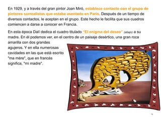 En 1929, y a través del gran pintor Joan Miró, establece contacto con el grupo de
pintores surrealistas que estaba asentado en París. Después de un tiempo de
diversos contactos, le aceptan en el grupo. Este hecho le facilita que sus cuadros
comiencen a darse a conocer en Francia.
En esta época Dalí dedica el cuadro titulado “El enigma del deseo” (abajo) a su
madre. En él podemos ver, en el centro de un paisaje desértico, una gran roca
amarilla con dos grandes
agujeros. Y en ella numerosas
cavidades en las que está escrito
"ma mère", que en francés
significa, "mi madre".
14
 