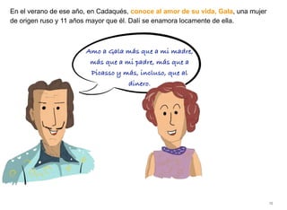 En el verano de ese año, en Cadaqués, conoce al amor de su vida, Gala, una mujer
de origen ruso y 11 años mayor que él. Dalí se enamora locamente de ella.
15
Amo a Gala más que a mi madre,
más que a mi padre, más que a
Picasso y más, incluso, que al
dinero.
 