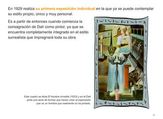 En 1929 realiza su primera exposición individual en la que ya se puede contemplar
su estilo propio, único y muy personal.
Es a partir de entonces cuando comienza la
consagración de Dalí como pintor, ya que se
encuentra completamente integrado en el estilo
surrealista que impregnará toda su obra.
16
Este cuadro se titula El hombre invisible (1933) y en él Dalí
pinta una serie de formas que hacen creer al espectador
que ve un hombre que realmente no ha pintado.
 