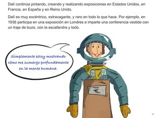 Dalí continúa pintando, creando y realizando exposiciones en Estados Unidos, en
Francia, en España y en Reino Unido.
Dalí es muy excéntrico, extravagante, y raro en todo lo que hace. Por ejemplo, en
1936 participa en una exposición en Londres e imparte una conferencia vestido con
un traje de buzo, con la escafandra y todo.
19
Simplemente estoy mostrando
cómo me sumergo profundamente
en la mente humana.
 