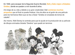 En 1940, para escapar de la Segunda Guerra Mundial, Dalí y Gala viajan a Estados
Unidos, donde se quedan a vivir durante 8 años.
A lo largo de su vida y debido a su gran creatividad, Dalí comienza muchos
proyectos que al final no puede finalizar. Uno de ellos es el guión de una película
para los hermanos Marx que se iba a titular “Girafas en ensalada de lomos de
caballo”.
Así mismo, Walt Disney le contrata para que le ayude en la producción de su película
de dibujos animados titulada “Destino” que quedó sin terminar.
22
 