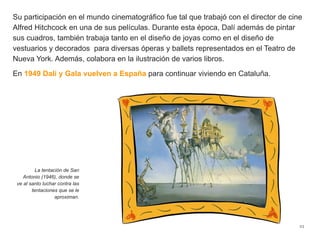 Su participación en el mundo cinematográfico fue tal que trabajó con el director de cine
Alfred Hitchcock en una de sus películas. Durante esta época, Dalí además de pintar
sus cuadros, también trabaja tanto en el diseño de joyas como en el diseño de
vestuarios y decorados para diversas óperas y ballets representados en el Teatro de
Nueva York. Además, colabora en la ilustración de varios libros.
En 1949 Dalí y Gala vuelven a España para continuar viviendo en Cataluña.
23
La tentación de San
Antonio (1946), donde se
ve al santo luchar contra las
tentaciones que se le
aproximan.
 