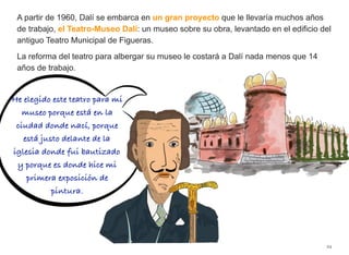 A partir de 1960, Dalí se embarca en un gran proyecto que le llevaría muchos años
de trabajo, el Teatro-Museo Dalí: un museo sobre su obra, levantado en el edificio del
antiguo Teatro Municipal de Figueras.
La reforma del teatro para albergar su museo le costará a Dalí nada menos que 14
años de trabajo.
24
He elegido este teatro para mi
museo porque está en la
ciudad donde nací, porque
está justo delante de la
iglesia donde fui bautizado
y porque es donde hice mi
primera exposición de
pintura.
 