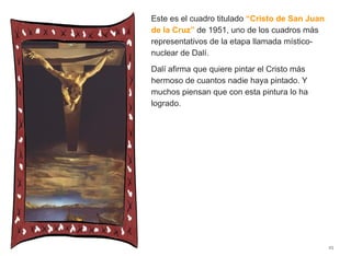 Este es el cuadro titulado “Cristo de San Juan
de la Cruz” de 1951, uno de los cuadros más
representativos de la etapa llamada místico-
nuclear de Dalí.
Dalí afirma que quiere pintar el Cristo más
hermoso de cuantos nadie haya pintado. Y
muchos piensan que con esta pintura lo ha
logrado.
25
 