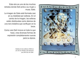 Este otro es uno de los muchos
retratos donde Dalí pinta a su mujer y
musa, Gala.
La imagen de Gala está formada casi
en su totalidad por esferas. En el
centro de la imagen, las esferas
están distribuidas como átomos de
una red cristalina que confluyen en la
boca.
Como veis Dalí innova en todo lo que
hace, crea diversas formas de
expresión completamente nuevas
para su época.
26
Galatea de las esferas (1952) es
uno de los retratos más famosos
que Dalí hizo de Gala.
 