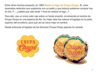 Entre otros muchos proyecto, en 1969 diseña el logo de Chupa Chups. Sí, esos
caramelos redondos que sujetamos con un palito y que todavía podemos comprar hoy
en día. Y.... ¿sabéis que sólo tardó 1 hora en realizar el logo...?
Para ello, usa un único color rojo sobre un fondo amarillo, envolviendo el nombre de
Chupa Chups en una especie de flor. Su mejor idea fue colocar el logotipo en la parte
superior del envoltorio, para que así se viera mejor el nombre.
Desde entonces el logotipo de los famosos Chupa Chups apenas ha variado.
27
 