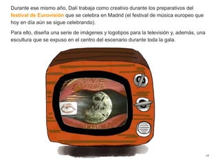 Durante ese mismo año, Dalí trabaja como creativo durante los preparativos del
festival de Eurovisión que se celebra en Madrid (el festival de música europeo que
hoy en día aún se sigue celebrando).
Para ello, diseña una serie de imágenes y logotipos para la televisión y, además, una
escultura que se expuso en el centro del escenario durante toda la gala.
28
 