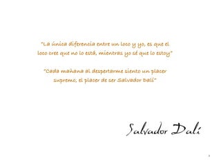 2
“La única diferencia entre un loco y yo, es que el
loco cree que no lo está, mientras yo sé que lo estoy”
“Cada mañana al despertarme siento un placer
supremo, el placer de ser Salvador Dalí”
 