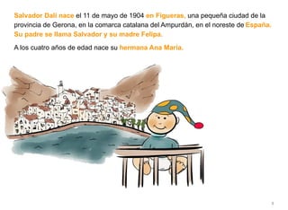 Salvador Dalí nace el 11 de mayo de 1904 en Figueras, una pequeña ciudad de la
provincia de Gerona, en la comarca catalana del Ampurdán, en el noreste de España.
Su padre se llama Salvador y su madre Felipa.
A los cuatro años de edad nace su hermana Ana María.
5
 