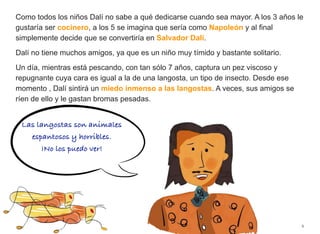 Como todos los niños Dalí no sabe a qué dedicarse cuando sea mayor. A los 3 años le
gustaría ser cocinero, a los 5 se imagina que sería como Napoleón y al final
simplemente decide que se convertiría en Salvador Dalí.
Dalí no tiene muchos amigos, ya que es un niño muy tímido y bastante solitario.
Un día, mientras está pescando, con tan sólo 7 años, captura un pez viscoso y
repugnante cuya cara es igual a la de una langosta, un tipo de insecto. Desde ese
momento , Dalí sintirá un miedo inmenso a las langostas. A veces, sus amigos se
ríen de ello y le gastan bromas pesadas.
6
Las langostas son animales
espantosos y horribles.
¡No los puedo ver!
 