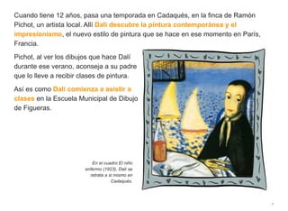 Cuando tiene 12 años, pasa una temporada en Cadaqués, en la finca de Ramón
Pichot, un artista local. Allí Dalí descubre la pintura contemporánea y el
impresionismo, el nuevo estilo de pintura que se hace en ese momento en París,
Francia.
Pichot, al ver los dibujos que hace Dalí
durante ese verano, aconseja a su padre
que lo lleve a recibir clases de pintura.
Así es como Dalí comienza a asistir a
clases en la Escuela Municipal de Dibujo
de Figueras.
7
En el cuadro El niño
enfermo (1923), Dalí se
retrata a si mismo en
Cadaqués.
 