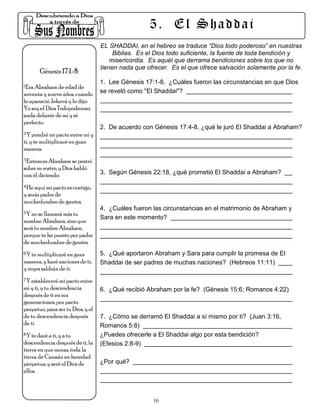 5. El Shaddai
                                   EL SHADDAI, en el hebreo se traduce “Dios todo poderoso” en nuestras
                                        Biblias. Es el Dios todo suficiente, la fuente de toda bendición y
                                       misericordia. Es aquél que derrama bendiciones sobre los que no
                                   tienen nada que ofrecer. Es el que ofrece salvación solamente por la fe.
        Génesis 17:1-8
                                   1. Lee Génesis 17:1-8. ¿Cuáles fueron las circunstancias en que Dios
1.Era Abraham de edad de

noventa y nueve años, cuando       se reveló como "El Shaddai"?
le apareció Jehová y le dijo:
Yo soy el Dios Todopoderoso;
anda delante de mí y sé
perfecto.
                                   2. De acuerdo con Génesis 17:4-8, ¿qué le juró El Shaddai a Abraham?
2.Y pondré mi pacto entre mí y

ti, y te multiplicaré en gran
manera.
3.Entonces Abraham se postró

sobre su rostro, y Dios habló
con él diciendo:                   3. Según Génesis 22:18, ¿qué prometió El Shaddai a Abraham?

4.He aquí mi pacto es contigo,

y serás padre de
muchedumbre de gentes.
                                   4. ¿Cuáles fueron las circunstancias en el matrimonio de Abraham y
5.Y no se llamará más tu
                                   Sara en este momento?
nombre Abraham, sino que
será tu nombre Abraham,
porque te he puesto por padre
de muchedumbre de gentes.
6.Y te multiplicaré en gran        5. ¿Qué aportaron Abraham y Sara para cumplir la promesa de El
manera, y haré naciones de ti,     Shaddai de ser padres de muchas naciones? (Hebreos 11:11)
y reyes saldrán de ti.
7.Y estableceré mi pacto entre

mí y ti, y tu descendencia         6. ¿Qué recibió Abraham por la fe? (Génesis 15:6; Romanos 4:22)
después de ti en sus
generaciones, por pacto
perpetuo, para ser tu Dios, y el
de tu descendencia después         7. ¿Cómo se derramó El Shaddai a sí mismo por ti? (Juan 3:16,
de ti.                             Romanos 5:8)
8.Y te daré a ti, y a tu           ¿Puedes ofrecerle a El Shaddai algo por esta bendición?
descendencia después de ti, la     (Efesios 2:8-9)
tierra en que moras, toda la
tierra de Canaán en heredad
perpetua; y seré el Dios de        ¿Por qué?
ellos.



                                                     10
 