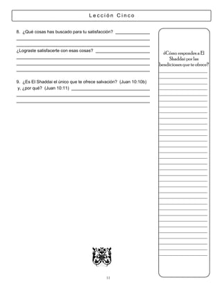 Lección Cinco


8. ¿Qué cosas has buscado para tu satisfacción?



¿Lograste satisfacerte con esas cosas?
                                                                      ¿Cómo respondes a El
                                                                         Shaddai por las
                                                                    bendiciones que te ofrece?
                                                                    ___________________
                                                                    ___________________
9. ¿Es El Shaddai el único que te ofrece salvación? (Juan 10:10b)   ___________________
 y, ¿por qué? (Juan 10:11)                                          ___________________
                                                                    ___________________
                                                                    ___________________
                                                                    ___________________
                                                                    ___________________
                                                                    ___________________
                                                                    ___________________
                                                                    ___________________
                                                                    ___________________
                                                                    ___________________
                                                                    ___________________
                                                                    ___________________
                                                                    ___________________
                                                                    ___________________
                                                                    ___________________
                                                                    ___________________
                                                                    ___________________
                                                                    ___________________
                                                                    ___________________
                                                                    ___________________
                                                                    ___________________
                                                                    ___________________
                                                                    ___________________
                                                                    ___________________
                                                                    ___________________
                                                                    ___________________
                                                                    ___________________
                                                                    ___________________
                                                                    ___________________
                                                                    ___________________



                                            11
 
