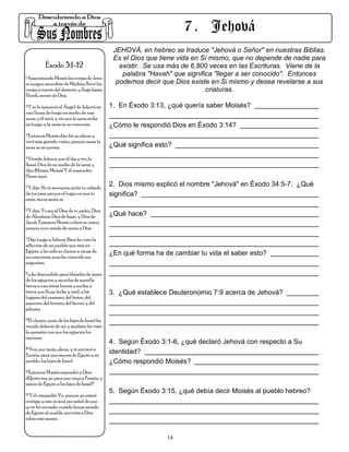 7 . Jehová
                                                JEHOVÁ, en hebreo se traduce "Jehová o Señor" en nuestras Biblias.
                                                Es el Dios que tiene vida en Sí mismo, que no depende de nadie para
           Éxodo 3:1-12                           existir. Se usa más de 6,800 veces en las Escrituras. Viene de la
1.Apacentando Moisés las ovejas de Jetro
                                                   palabra "Havah" que significa "llegar a ser conocido". Entonces
su suegro, sacerdote de Madián, llevó las        podemos decir que Dios existe en Si mismo y desea revelarse a sus
ovejas a través del desierto, y llegó hasta                                   criaturas.
Horeb, monte de Dios.
2.Y se le apareció el Ángel de Jehová en       1. En Éxodo 3:13, ¿qué quería saber Moisés?
una llama de fuego en medio de una
zarza; y él miró, y vio que la zarza ardía
en fuego, y la zarza no se consumía.           ¿Cómo le respondió Dios en Éxodo 3:14?
3.Entonces Moisés dijo: Iré yo ahora y

veré esta grande visión, porqué causa la
zarza no se quema.                             ¿Qué significa esto?
4.Viendo Jehová que él iba a ver, lo

llamó Dios de en medio de la zarza, y
dijo: ¡Moisés, Moisés! Y él respondió:
Heme aquí.
5.Y dijo: No te acerques; quita tu calzado     2. Dios mismo explicó el nombre "Jehová" en Éxodo 34:5-7. ¿Qué
de tus pies, porque el lugar en que tú         significa?
estás, tierra santa es.
6.Y dijo: Yo soy el Dios de tu padre, Dios

de Abraham, Dios de Isaac, y Dios de           ¿Qué hace?
Jacob. Entonces Moisés cubrió su rostro,
porque tuvo miedo de mirar a Dios.
7.Dijo luego a Jehová: Bien he visto la

aflicción de mi pueblo que está en
Egipto, y he oído su clamor a causa de         ¿En qué forma ha de cambiar tu vida el saber esto?
sus exactores; pues he conocido sus
angustias,
8.y he descendido para librarlos de mano

de los egipcios, y sacarlos de aquella
tierra a una tierra buena y ancha, a
tierra que fluye leche y miel, a los           3. ¿Qué establece Deuteronomio 7:9 acerca de Jehová?
lugares del cananeo, del heteo, del
amorreo, del ferezeo, del heveo, y del
jebuseo.
9.El clamor, pues, de los hijos de Israel ha

venido delante de mí, y también he visto
la opresión con que los egipcios los
oprimen.
                                               4. Según Éxodo 3:1-6, ¿qué declaró Jehová con respecto a Su
10.Ven, por tanto, ahora, y te enviaré a

Faraón, para que saques de Egipto a mi
                                               identidad?
pueblo, los hijos de Israel.                   ¿Cómo respondió Moisés?
11.Entonces Moisés respondió a Dios:

¿Quién soy yo para que vaya a Faraón, y
saque de Egipto a los hijos de Israel?
12.Y él respondió: Ve, porque yo estaré
                                               5. Según Éxodo 3:15, ¿qué debía decir Moisés al pueblo hebreo?
contigo; y esto te será por señal de que
yo te he enviado: cuando hayas sacado
de Egipto al pueblo, serviréis a Dios
sobre este monte.


                                                                 14
 
