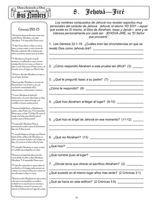 8 . Jehová—Jiré
                                                  Los nombres compuestos de Jehová nos revelan aspectos muy
                                              personales del carácter de Jehová. Jehová, el eterno YO SOY —aquel
        Génesis 22:1-13                       que existe en Sí mismo, el Dios de Abraham, Isaac y Jacob— ama y se
1.Aconteció después de estas cosas, que
                                                interesa personalmente por cada ser. JEHOVÁ-JIRÉ, es “El Señor
probó Dios a Abraham, y le dijo:                                          que proveerá”.
Abraham. Y él respondió: Heme aquí.
2.Y dijo: Toma ahora tu hijo, tu único,
                                              1. Lee Génesis 22:1-19. ¿Cuáles eran las circunstancias en que se
Isaac, a quien amas, y vete a tierra de       reveló Dios como Jehová-Jiré?
Moriah, y ofrécelo allí en holocausto
sobre uno de los montes que yo te diré.
3.Y Abraham se levantó muy de

mañana, y enalbardó su asno, y tomó
consigo dos siervos suyos, y a Isaac su
hijo; y cortó leña para el holocausto, y se   2. ¿Cómo respondió Abraham a esta prueba tan difícil? (3)
levantó, y fue al lugar que Dios le dijo.
4.Al tercer día alzó Abraham sus ojos, y

vio el lugar de lejos.
                                              3. ¿Qué le preguntó Isaac a su padre? (7)
5.Entonces dijo Abraham a sus siervos:

Esperad aquí con el asno, y yo y el
muchacho iremos hasta allí y
adoraremos, y volveremos a vosotros.
                                              ¿Cómo le respondió? (8)
6.Y tomó Abraham la leña del

holocausto, y la puso sobre Isaac su hijo,
y él tomó en su mano el fuego y el
cuchillo; y fueron ambos juntos.              4. ¿Qué hizo Abraham al llegar al lugar? (9-10)
7.Entonces habló Isaac a Abraham su

padre, y dijo: Padre mío. Y él respondió:
Heme aquí, mi hijo. Y él dijo: He aquí el
fuego y la leña; mas ¿dónde está el
cordero para el holocausto?
                                              5. ¿Qué hizo el ángel de Jehová en ese momento? (11-12)
8.Y respondió Abraham: Dios se

proveerá de cordero para el holocausto,
hijo mío. E iban juntos.
9.Y cuando llegaron al lugar que Dios le

había dicho, edificó allí Abraham un          6. ¿Qué vio Abraham? (13)
altar, y compuso la leña, y ató a Isaac su
hijo, y lo puso en el altar sobre la leña.
10.Y extendió Abraham su mano y tomó          ¿Qué hizo?
el cuchillo para degollar a su hijo.
11.Entonces el ángel de Jehová le dio
                                              ¿Qué nombre puso al lugar?
voces desde el cielo, y dijo: Abraham,
Abraham. Y él respondió: Heme aquí.
12.Y dijo: No extiendas tu mano sobre el      7. ¿Dónde tenía que ofrecer el sacrificio Abraham? (2)
muchacho, ni le hagas nada; porque ya
conozco que temes a Dios, por cuanto no
me rehusaste tu hijo, tu único.               ¿Qué sucedió en el mismo lugar años más tarde? (2 Crónicas 3:1)
13.Entonces alzó Abraham sus ojos y miró,

y he aquí a sus espaldas un cordero           ¿Qué se hacía en este edificio? (2 Crónicas 5:6)
trabado en un zarzal por sus cuernos; y
fue Abraham y tomó el carnero, y lo
ofreció en holocausto en lugar de su hijo.


                                                                16
 