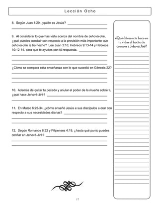 Lección Ocho


8. Según Juan 1:29, ¿quién es Jesús?



9. Al considerar lo que has visto acerca del nombre de Jehová-Jiré,
                                                                        ¿Qué diferencia hace en
¿qué puedes concluir con respecto a la provisión más importante que       tu vidas el hecho de
Jehová-Jiré te ha hecho? Lee Juan 3:16; Hebreos 9:13-14 y Hebreos        conocer a Jehová Jiré?
10:12-14, para que te ayudes con tú respuesta.                          ___________________
                                                                        ___________________
                                                                        ___________________
                                                                        ___________________
¿Cómo se compara esta enseñanza con lo que sucedió en Génesis 22? ___________________
                                                                        ___________________
                                                                        ___________________
                                                                        ___________________
                                                                        ___________________
                                                                        ___________________
10. Además de quitar tu pecado y anular el poder de la muerte sobre ti, ___________________
¿qué hace Jehová-Jiré?                                                  ___________________
                                                                        ___________________
                                                                        ___________________
11. En Mateo 6:25-34, ¿cómo enseñó Jesús a sus discípulos a orar con ___________________
respecto a sus necesidades diarias?                                     ___________________
                                                                        ___________________
                                                                        ___________________
                                                                        ___________________
                                                                        ___________________
12. Según Romanos 8:32 y Filipenses 4:19, ¿hasta qué punto puedes
                                                                        ___________________
confiar en Jehová-Jiré?                                                 ___________________
                                                                        ___________________
                                                                        ___________________
                                                                        ___________________
                                                                        ___________________
                                                                        ___________________
                                                                        ___________________
                                                                        ___________________
                                                                        ___________________
                                                                        ___________________
                                                                        ___________________
                                                                        ___________________



                                            17
 