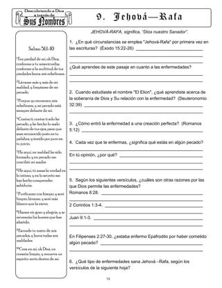 9. Jehová—Rafa
                                              JEHOVÁ-RAFA, significa, “Dios nuestro Sanador”.

                                   1. ¿En qué circunstancias se emplea "Jehová-Rafa" por primera vez en
        Salmo 51:1-10              las escrituras? (Éxodo 15:22-26)

1.Ten piedad de mí, oh Dios,

conforme a tu misericordia;
conforme a la multitud de tus      ¿Qué aprendes de este pasaje en cuanto a las enfermedades?
piedades borra mis rebeliones.
2.Lávame más y más de mi

maldad, y límpiame de mi
pecado.                            2. Cuando estudiaste el nombre "El Elion", ¿qué aprendiste acerca de
3.Porque yo reconozco mis          la soberanía de Dios y Su relación con la enfermedad? (Deuteronomio
rebeliones, y mi pecado está       32:39)
siempre delante de mí.
4.Contra ti, contra ti solo he

pecado, y he hecho lo malo         3. ¿Cómo entró la enfermedad a una creación perfecta? (Romanos
delante de tus ojos; para que      5:12)
seas reconocido justo en tu
palabra, y tenido por puro en
tu juicio.                         4. Cada vez que te enfermas, ¿significa qué estás en algún pecado?
5.He aquí, en maldad he sido

formado, y en pecado me            En tú opinión, ¿por qué?
concibió mi madre.
6.He aquí, tú amas la verdad en

lo íntimo, y en lo secreto me
has hecho comprender               5. Según los siguientes versículos, ¿cuáles son otras razones por las
sabiduría.                         que Dios permite las enfermedades?
7.Purifícame con hisopo, y seré    Romanos 8:28.
limpio; lávame, y seré más
blanco que la nieve.               2 Corintios 1:3-4.
8.Hazme oír gozo y alegría, y se

recrearán los huesos que has       Juan 9:1-3.
abatido.
9.Esconde tu rostro de mis

pecados, y borra todas mis         En Filipenses 2:27-30, ¿estaba enfermo Epafrodito por haber cometido
maldades.
                                   algún pecado?
10.Crea en mí, oh Dios, un

corazón limpio, y renueva un
espíritu recto dentro de mí.
                                   6. ¿Qué tipo de enfermedades sana Jehová –Rafa, según los
                                   versículos de la siguiente hoja?

                                                        18
 