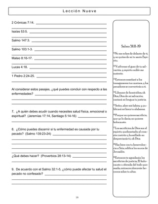 Lección Nueve


2 Crónicas 7:14.

Isaías 53:5.

Salmo 147:3.
                                                                              Salmo 51:11-19
Salmo 103:1-3.
                                                                       11.No me eches de delante de ti,

Mateo 8:16-17.                                                         y no quites de mí tu santo Espí-
                                                                       ritu.
                                                                       12.Vuélveme el gozo de tu sal-
Lucas 4:18.
                                                                       vación, y espíritu noble me
                                                                       sustente.
1 Pedro 2:24-25.
                                                                       13.Entonces enseñaré a los

                                                                       transgresores tus caminos, y los
                                                                       pecadores se convertirán a ti.
Al considerar estos pasajes, ¿qué puedes concluir con respecto a las
                                                                       14.Líbrame de homicidios, oh
enfermedades?
                                                                       Dios, Dios de mi salvación;
                                                                       cantará mi lengua tu justicia.
                                                                       15.Señor, abre mis labios, y pu-

                                                                       blicará mi boca tu alabanza.
7. ¿A quién debes acudir cuando necesites salud física, emocional o
                                                                       16.Porque no quieres sacrificio,
espiritual? (Jeremías 17:14, Santiago 5:14-16)
                                                                       que yo lo daría; no quieres
                                                                       holocausto.
                                                                       17.Los sacrificios de Dios son el
8. ¿Cómo puedes discernir si tu enfermedad es causada por tu
                                                                       espíritu quebrantado; al cora-
pecado? (Salmo 139:23-24)                                              zón contrito y humillado no
                                                                       despreciarás tú, oh Dios.
                                                                       18.Haz bien con tu benevolen-

                                                                       cia a Sión; edifica los muros de
                                                                       Jerusalén.
¿Qué debes hacer? (Proverbios 28:13-14)                                19.Entonces te agradarán los

                                                                       sacrificios de justicia, El holo-
                                                                       causto u ofrenda del todo que-
9. De acuerdo con el Salmo 32:1-5, ¿cómo puede afectar tu salud el     mada; entonces ofrecerán be-
                                                                       cerros sobre tu altar.
pecado no confesado?




                                             19
 