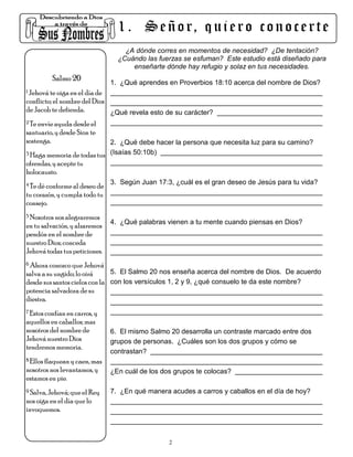 1 . S e ñ o r, q u i e r o c o n o c e r t e
                                    ¿A dónde corres en momentos de necesidad? ¿De tentación?
                                  ¿Cuándo las fuerzas se esfuman? Este estudio está diseñado para
                                      enseñarte dónde hay refugio y solaz en tus necesidades.
          Salmo 20
                                1. ¿Qué aprendes en Proverbios 18:10 acerca del nombre de Dios?
1 Jehová te oiga en el día de

conflicto; el nombre del Dios
de Jacob te defienda.         ¿Qué revela esto de su carácter?
2 Te envíe ayuda desde el

santuario, y desde Sion te
sostenga.                   2. ¿Qué debe hacer la persona que necesita luz para su camino?
3 Haga memoria de todas tus (Isaías 50:10b)

ofrendas, y acepte tu
holocausto.
4 Te dé conforme al deseo de    3. Según Juan 17:3, ¿cuál es el gran deseo de Jesús para tu vida?
tu corazón, y cumpla todo tu
consejo.
5 Nosotros nos alegraremos
                                4. ¿Qué palabras vienen a tu mente cuando piensas en Dios?
en tu salvación, y alzaremos
pendón en el nombre de
nuestro Dios; conceda
Jehová todas tus peticiones.
6 Ahora conozco que Jehová

salva a su ungido; lo oirá     5. El Salmo 20 nos enseña acerca del nombre de Dios. De acuerdo
desde sus santos cielos con la con los versículos 1, 2 y 9, ¿qué consuelo te da este nombre?
potencia salvadora de su
diestra.
7 Estos confían en carros, y

aquellos en caballos; mas
nosotros del nombre de          6. El mismo Salmo 20 desarrolla un contraste marcado entre dos
Jehová nuestro Dios             grupos de personas. ¿Cuáles son los dos grupos y cómo se
tendremos memoria.
                                contrastan?
8 Ellos flaquean y caen, mas

nosotros nos levantamos, y      ¿En cuál de los dos grupos te colocas?
estamos en pie.
9 Salva, Jehová; que el Rey     7. ¿En qué manera acudes a carros y caballos en el día de hoy?
nos oiga en el día que lo
invoquemos.



                                                  2
 
