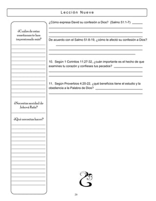 Lección Nueve

                         ¿Cómo expresa David su confesión a Dios? (Salmo 51:1-7)

     ¿Cuáles de estas
    enseñanzas te han
   impresionado más?     De acuerdo con el Salmo 51:8-19, ¿cómo le afectó su confesión a Dios?
___________________
___________________
___________________
___________________
___________________
                         10. Según 1 Corintios 11:27-32, ¿cuán importante es el hecho de que
___________________
___________________      examines tu corazón y confieses tus pecados?
___________________
___________________
___________________
___________________      11. Según Proverbios 4:20-22, ¿qué beneficios tiene el estudio y la
___________________      obediencia a la Palabra de Dios?
___________________
___________________

 ¿Necesitas sanidad de
     Jehová Rafa?
___________________

 ¿Qué necesitas hacer?
___________________
___________________
___________________
___________________
___________________
___________________
___________________
___________________
___________________
___________________
___________________
___________________
___________________
___________________
___________________
___________________


                                           20
 