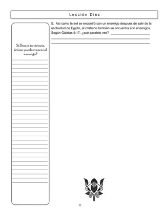 Lección Diez

                            5. Así como Israel se encontró con un enemigo después de salir de la
                            esclavitud de Egipto, el cristiano también se encuentra con enemigos.
                            Según Gálatas 5:17, ¿qué paralelo ves?


  Si Dios es tu victoria,
 ¿cómo puedes vencer al
       enemigo?
___________________
___________________
___________________
___________________
___________________
___________________
___________________
___________________
___________________
___________________
___________________
___________________
___________________
___________________
___________________
___________________
___________________
___________________
___________________
___________________
___________________
___________________
___________________
___________________
___________________
___________________
___________________
___________________
___________________
___________________




                                              22
 