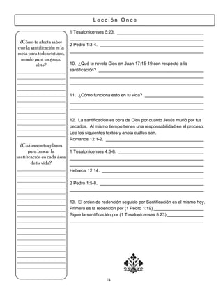 Lección Once

                              1 Tesalonicenses 5:23.

  ¿Cómo te afecta saber
                              2 Pedro 1:3-4.
 que la santificación es la
meta para todo cristiano,
  no solo para un grupo
          elite?              10. ¿Qué te revela Dios en Juan 17:15-19 con respecto a la
___________________           santificación?
___________________
___________________
___________________
___________________           11. ¿Cómo funciona esto en tu vida?
___________________
___________________
___________________
___________________
                              12. La santificación es obra de Dios por cuanto Jesús murió por tus
___________________
___________________           pecados. Al mismo tiempo tienes una responsabilidad en el proceso.
___________________           Lee los siguientes textos y anota cuáles son.
                              Romanos 12:1-2.
  ¿Cuáles son tus planes
       para buscar la         1 Tesalonicenses 4:3-8.
santificación en cada área
        de tu vida?
___________________           Hebreos 12:14.
___________________
___________________
                              2 Pedro 1:5-8.
___________________
___________________
___________________
___________________           13. El orden de redención seguido por Santificación es el mismo hoy.
___________________           Primero es la redención por (1 Pedro 1:19)
___________________           Sigue la santificación por (1 Tesalonicenses 5:23)
___________________
___________________
___________________
___________________
___________________
___________________
___________________
___________________
___________________

                                                24
 