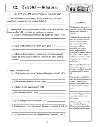 12. J e h o v á — S h a l o m
        JEHOVÁ-SHALOM, significa "El Señor es nuestra paz".

1. Combinando los dos nombres, Jehová y Shalom, ¿cuál es el
significado completo de este nombre de Dios?
                                                                                 Jueces 6:12-17
                                                                          12.Y el ángel de Jehová se le

2. "Jehová-Shalom" se encuentra por primera vez en Jueces 6:24. Lee apareció, y le dijo: Jehová está
los versículos 1-24 y contesta las siguientes preguntas.             contigo, varón esforzado y
                                                                     valiente.
      a. ¿Cuáles eran las circunstancias del pueblo de Israel? (1-6)
                                                                     13.Y Gedeón le respondió: Ah,

                                                                     señor mío, si Jehová está con
                                                                     nosotros, ¿por qué nos ha
                                                                     sobrevenido todo esto? ¿y
      b. ¿Qué estaba haciendo Gedeón, y por qué? (11)                dónde están todas sus
                                                                     maravillas, que nuestros
                                                                     padres nos han contado,
                                                                     diciendo: ¿No nos sacó Jehová
      c. ¿Qué puedes concluir en relación a las circunstancias del   de Egipto? Y ahora Jehová
      pueblo de Israel, cuando el Señor se les reveló como Jehová-   nos ha desamparado, y nos ha
      Shalom?                                                        entregado en manos de los
                                                                     madianitas.
                                                                          14.Y mirándole Jehová, le dijo:

                                                                          Ve con esta tu fuerza, y
                                                                          salvarás a Israel de la mano de
3. Según Jueces 6:12-24:                                                  los madianitas. ¿No te envío
     a. ¿Cuál fue la pregunta de Gedeón al Ángel de Jehová? (13)          yo?
                                                                          15.Entonces le respondió: Ah,

                                                                          señor mío, ¿con qué salvaré yo
     ¿Cuál fue la respuesta de Jehová? (14)                               a Israel? He aquí que mi
                                                                          familia es pobre en Manasés, y
                                                                          yo el menor en la casa de mi
     b. ¿Cuáles fueron sus excusas? (15)                                  padre.
                                                                          16.Jehová le dijo: Ciertamente
     ¿Cómo contesto Jehová? (16)
                                                                          yo estaré contigo, y derrotarás
                                                                          a los madianitas como a un
                                                                          solo hombre.
     c. ¿Cuál es la petición de Gedeón? (17)                              17.Y él respondió: Yo te ruego

                                                                          que si he hallado gracia
     d. En tú opinión, ¿por qué preparó Gedeón un sacrificio? (18-19)     delante de ti, me des señal de
                                                                          que tú has hablado conmigo.


     e. ¿Cómo respondió Jehová a la petición de Gedeón? (19-21)


                                               25
 