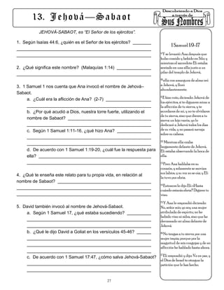 13. J e h o v á — S a b a o t
           JEHOVÁ-SABAOT, es “El Señor de los ejércitos”.

1. Según Isaías 44:6, ¿quién es el Señor de los ejércitos?
                                                                               1 Samuel 1:9-17
                                                                        Y se levantó Ana después que
                                                                       9.

                                                                       hubo comido y bebido en Silo; y
                                                                       mientras el sacerdote Elí estaba
2. ¿Qué significa este nombre? (Malaquías 1:14)                        sentado en una silla junto a un
                                                                       pilar del templo de Jehová,
                                                                       10.ella con amargura de alma oró

3. 1 Samuel 1 nos cuenta que Ana invocó el nombre de Jehová–           a Jehová, y lloró
                                                                       abundantemente.
Sabaot.
                                                                       11.E hizo voto, diciendo: Jehová de
     a. ¿Cuál era la aflicción de Ana? (2-7)
                                                                       los ejércitos, si te dignares mirar a
                                                                       la aflicción de tu sierva, y te
     b. ¿Por qué acudió a Dios, nuestra torre fuerte, utilizando el    acordares de mí, y no te olvidares
                                                                       de tu sierva, sino que dieres a tu
     nombre de Sabaot?                                                 sierva un hijo varón, yo lo
                                                                       dedicaré a Jehová todos los días
     c. Según 1 Samuel 1:11-16, ¿qué hizo Ana?                         de su vida, y no pasará navaja
                                                                       sobre su cabeza.
                                                                       12. Mientras ella oraba

                                                                       largamente delante de Jehová,
     d. De acuerdo con 1 Samuel 1:19-20, ¿cuál fue la respuesta para   Elí estaba observando la boca de
     ella?                                                             ella.
                                                                       13.Pero Ana hablaba en su

                                                                       corazón, y solamente se movían
                                                                       sus labios, y su voz no se oía; y Elí
4. ¿Qué te enseña este relato para tu propia vida, en relación al
                                                                       la tuvo por ebria.
nombre de Sabaot?
                                                                       14.Entonces le dijo Elí: ¿Hasta

                                                                       cuándo estarás ebria? Digiere tu
                                                                       vino.
                                                                       15.Y Ana le respondió diciendo:
5. David también invocó al nombre de Jehová-Sabaot.                    No, señor mío; yo soy una mujer
    a. Según 1 Samuel 17, ¿qué estaba sucediendo?                      atribulada de espíritu; no he
                                                                       bebido vino ni sidra, sino que he
                                                                       derramado mi alma delante de
                                                                       Jehová.
     b. ¿Qué le dijo David a Goliat en los versículos 45-46?           16.No tengas a tu sierva por una

                                                                       mujer impía; porque por la
                                                                       magnitud de mis congojas y de mi
                                                                       aflicción he hablado hasta ahora.
                                                                       17.Elí respondió y dijo: Ve en paz, y
     c. De acuerdo con 1 Samuel 17:47, ¿cómo salva Jehová-Sabaot?
                                                                       el Dios de Israel te otorgue la
                                                                       petición que le has hecho.


                                               27
 