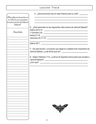 Lección Trece

                             d. ¿Qué lecciones hay en esta historia para tu vida?
¿Hay alguna situación en
 tu vida en que necesitas
la intervención de Jehová
         Sabaot?
___________________ 6. ¿Qué aprendes en las siguientes citas acerca de Jehová-Sabaot?
                        Salmo 24:9-10.
      Descríbela.       1 Corintios 2:8.
___________________     Isaías 6:1-8.
___________________     Jeremías 20:11-13.
___________________
___________________     Salmo 46:7.
___________________
___________________     7. De esta lección, si tuvieras que elegir la cualidad más importante de
___________________     Jehová-Sabaot, ¿cuál dirías que es?
___________________
___________________
                        8. Según Hebreos 11:6, ¿cuál es el requisito previo para que acudas a
___________________
                        Jehová-Sabaot?
___________________
___________________     ¿Por qué?
___________________
___________________
___________________
___________________
___________________
___________________
___________________
___________________
___________________
___________________
___________________
___________________
___________________
___________________
___________________
___________________
___________________
___________________
___________________
___________________
___________________

                                           28
 