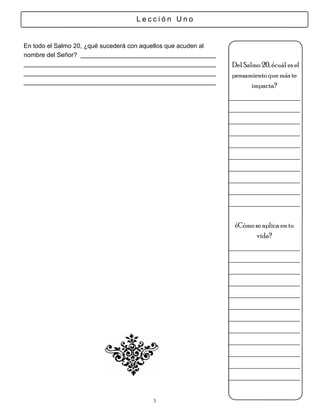 Lección Uno


En todo el Salmo 20, ¿qué sucederá con aquellos que acuden al
nombre del Señor?
                                                                Del Salmo 20, ¿cuál es el
                                                                pensamiento que más te
                                                                       impacta?
                                                                _________________
                                                                _________________
                                                                _________________
                                                                _________________
                                                                _________________
                                                                _________________
                                                                _________________
                                                                _________________
                                                                _________________
                                                                _________________

                                                                 ¿Cómo se aplica en tu
                                                                        vida?
                                                                _________________
                                                                _________________
                                                                _________________
                                                                _________________
                                                                _________________
                                                                _________________
                                                                _________________
                                                                _________________
                                                                _________________
                                                                _________________
                                                                _________________
                                                                _________________

                                           3
 