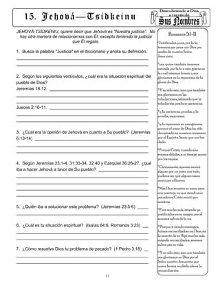 15. J e h o v á — T s i d k e i n u
JEHOVÁ-TSIDKENIU, quiere decir que Jehová es “Nuestra justicia”. No
 hay otra manera de relacionarnos con Él, excepto teniendo la justicia
                                                                                Romanos 5:1-11
                            que Él regala.                             1.Justificados, pues, por la fe,

                                                                                tenemos paz para con Dios por
1. Busca la palabra "Justicia" en el diccionario y anota su definición.         medio de nuestro Señor
                                                                                Jesucristo;
                                                                                2.por quien también tenemos

                                                                                entrada por la fe a esta gracia en
                                                                                la cual estamos firmes, y nos
2. Según los siguientes versículos, ¿cuál era la situación espiritual del       gloriamos en la esperanza de la
pueblo de Dios?                                                                 gloria de Dios.
Jeremías 18:12.                                                                 3.Y no sólo esto, sino que también

                                                                                nos gloriamos en las
                                                                                tribulaciones, sabiendo que la
                                                                                tribulación produce paciencia;
Jueces 2:10-11.
                                                                                4.y la paciencia, prueba; y la

                                                                                prueba, esperanza;
                                                                                5.y la esperanza no avergüenza;

                                                                                porque el amor de Dios ha sido
3. ¿Cuál era la opinión de Jehová en cuanto a Su pueblo? (Jeremías              derramado en nuestros corazones
6:13-14)                                                                        por el Espíritu Santo que nos fue
                                                                                dado.
                                                                                6.Porque Cristo, cuando aún

                                                                                éramos débiles, a su tiempo murió
                                                                                por los impíos.
4. Según Jeremías 23:1-4, 31:33-34, 32:40 y Ezequiel 36:26-27, ¿qué
                                                                                7.Ciertamente, apenas morirá
iba a hacer Jehová a favor de Su pueblo?                                        alguno por un justo; con todo,
                                                                                pudiera ser que alguno osara
                                                                                morir por el bueno.
                                                                                8.Mas Dios muestra su amor para

                                                                                con nosotros, en que siendo aún
                                                                                pecadores, Cristo murió por
                                                                                nosotros.
5. ¿Quién iba a solucionar este problema? (Jeremías 23:5-6)                     9.Pues mucho más, estando ya

                                                                                justificados en su sangre, por él
                                                                                seremos salvos de la ira.
6. ¿Cuál es tu situación espiritual? (Isaías 64:6, Romanos 3:23)                10.Porque si siendo enemigos,

                                                                                fuimos reconciliados con Dios por
                                                                                la muerte de su Hijo, mucho más,
                                                                                estando reconciliados, seremos
                                                                                salvos por su vida.
7. ¿Cómo resuelve Dios tu problema de pecado? (1 Pedro 3:18)
                                                                                11.Y no sólo esto, sino que también

                                                                                nos gloriamos en Dios por el
                                                                                Señor nuestro Jesucristo, por
                                                                                quien hemos recibido ahora la
                                                                                reconciliación.
                                                  31
 