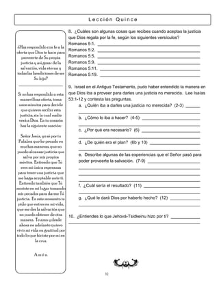 Lección Quince

                             8. ¿Cuáles son algunas cosas que recibes cuando aceptas la justicia
                             que Dios regala por la fe, según los siguientes versículos?
                             Romanos 5:1.
¿Has respondido con fe a la
                             Romanos 5:2.
oferta que Dios te hace para
   proveerte de Su propia    Romanos 5:5.
  justicia y así gozar de la Romanos 5:9.
  salvación, vida eterna y   Romanos 5:11.
todas las bendiciones de ser Romanos 5:19.
        Su hijo?
 ___________________
                               9. Israel en el Antiguo Testamento, pudo haber entendido la manera en
Si no has respondido a esta    que Dios iba a proveer para darles una justicia no merecida. Lee Isaías
 maravillosa oferta, toma      53:1-12 y contesta las preguntas.
unos minutos para decirle            a. ¿Quién iba a darles una justicia no merecida? (2-3)
  que quieres recibir esta
 justicia, sin la cual nadie
                                    b. ¿Cómo lo iba a hacer? (4-5)
verá a Dios. En tu corazón
 haz la siguiente oración:
                                    c. ¿Por qué era necesario? (6)
   Señor Jesús, yo sé por tu
 Palabra que he pecado en           d. ¿De quién era el plan? (6b y 10)
  muchas maneras, que no
puedo alcanzar justicia que
                                    e. Describe algunas de las experiencias que el Señor pasó para
    salva por mis propios
  méritos. Entiendo que Tú          poder proveerte la salvación. (7-9)
   eres mi única esperanza
 para tener una justicia que
 me haga aceptable ante ti.
  Entiendo también que Tú
                                    f. ¿Cuál sería el resultado? (11)
moriste en mi lugar tomando
 mis pecados para darme Tú
justicia. En este momento te        g. ¿Qué le dará Dios por haberlo hecho? (12)
 pido que entres en mi vida,
que me des la salvación que
  no puedo obtener de otra 10.     ¿Entiendes lo que Jehová-Tsidkeinu hizo por ti?
  manera. Te amo y desde
  ahora en adelante quiero
vivir mi vida en gratitud por
todo lo que hiciste por mi en
            la cruz.


         A m é n.



                                                 32
 