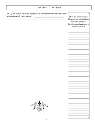 Lección Dieciséis

14. ¿Qué ciudad futura da esperanza al cristiano cuándo se sienta solo
y abandonado? (Apocalipsis 21)                                            De todos los nombres de
                                                                         Dios que has estudiado en
                                                                            esta serie, escoge tu
                                                                         favorito y anota por qué es
                                                                              especial para ti.
                                                                         ___________________
                                                                         ___________________
                                                                         ___________________
                                                                         ___________________
                                                                         ___________________
                                                                         ___________________
                                                                         ___________________
                                                                         ___________________
                                                                         ___________________
                                                                         ___________________
                                                                         ___________________
                                                                         ___________________
                                                                         ___________________
                                                                         ___________________
                                                                         ___________________
                                                                         ___________________
                                                                         ___________________
                                                                         ___________________
                                                                         ___________________
                                                                         ___________________
                                                                         ___________________
                                                                         ___________________
                                                                         ___________________
                                                                         ___________________
                                                                         ___________________
                                                                         ___________________
                                                                         ___________________
                                                                         ___________________
                                                                         ___________________
                                                                         ___________________
                                                                         ___________________
                                                                         ___________________
                                                                         ___________________
                                                                         ___________________
                                                                         ___________________
                                                                         ___________________
                                             35
 