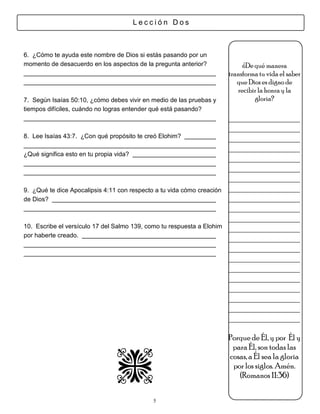 Lección Dos



6. ¿Cómo te ayuda este nombre de Dios si estás pasando por un
momento de desacuerdo en los aspectos de la pregunta anterior?               ¿De qué manera
                                                                        transforma tu vida el saber
                                                                           que Dios es digno de
                                                                           recibir la honra y la
7. Según Isaías 50:10, ¿cómo debes vivir en medio de las pruebas y               gloria?
tiempos difíciles, cuándo no logras entender qué está pasando?
                                                                        ________________
                                                                        ________________
8. Lee Isaías 43:7. ¿Con qué propósito te creó Elohim?                  ________________
                                                                        ________________
¿Qué significa esto en tu propia vida?
                                                                        ________________
                                                                        ________________
                                                                        ________________
9. ¿Qué te dice Apocalipsis 4:11 con respecto a tu vida cómo creación   ________________
de Dios?                                                                ________________
                                                                        ________________
                                                                        ________________
10. Escribe el versículo 17 del Salmo 139, como tu respuesta a Elohim   ________________
por haberte creado.
                                                                        ________________
                                                                        ________________
                                                                        ________________
                                                                        ________________
                                                                        ________________
                                                                        ________________
                                                                        ________________
                                                                        ________________
                                                                        ________________

                                                                        Porque de Él, y por Él y
                                                                         para Él, son todas las
                                                                        cosas, a Él sea la gloria
                                                                         por los siglos. Amén.
                                                                           (Romanos 11:36)

                                             5
 