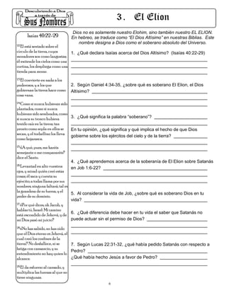 3 . El Elion
                                   Dios no es solamente nuestro Elohim, sino también nuestro EL ELION.
      Isaías 40:22-29              En hebreo, se traduce como “El Dios Altísimo” en nuestras Biblias. Este
                                      nombre designa a Dios como el soberano absoluto del Universo.
22.El está sentado sobre el

círculo de la tierra, cuyos     1. ¿Qué declara Isaías acerca del Dios Altísimo? (Isaías 40:22-29)
moradores son como langostas;
él extiende los cielos como una
cortina, los despliega como una
tienda para morar.
23.El convierte en nada a los

poderosos, y a los que             2. Según Daniel 4:34-35, ¿sobre qué es soberano El Elion, el Dios
gobiernan la tierra hace como      Altísimo?
cosa vana.
24.Como si nunca hubieran sido

plantados, como si nunca
hubieran sido sembrados, como
si nunca su tronco hubiera       3. ¿Qué significa la palabra “soberano”?
tenido raíz en la tierra; tan
pronto como sopla en ellos se    En tu opinión, ¿qué significa y qué implica el hecho de que Dios
secan, y el torbellino los lleva
                                 gobierne sobre los ejércitos del cielo y de la tierra?
como hojarasca.
25.¿A qué, pues, me haréis

semejante o me compararéis?
dice el Santo.
                                   4. ¿Qué aprendemos acerca de la soberanía de El Elion sobre Satanás
26.Levantad en alto vuestros
                                   en Job 1:6-22?
ojos, y mirad quién creó estas
cosas; él saca y cuenta su
ejército; a todas llama por sus
nombres; ninguna faltará; tal es
la grandeza de su fuerza, y el
                                 5. Al considerar la vida de Job, ¿sobre qué es soberano Dios en tu
poder de su dominio.
                                 vida?
27.¿Por qué dices, oh Jacob, y

hablas tú, Israel: Mi camino
está escondido de Jehová, y de 6. ¿Qué diferencia debe hacer en tu vida el saber que Satanás no
mi Dios pasó mi juicio?          puede actuar sin el permiso de Dios?
28.¿No has sabido, no has oído

que el Dios eterno es Jehová, el
cual creó los confines de la
tierra? No desfallece, ni se     7. Según Lucas 22:31-32, ¿qué había pedido Satanás con respecto a
fatiga con cansancio, y su
                                 Pedro?
entendimiento no hay quien lo
alcance.                         ¿Qué había hecho Jesús a favor de Pedro?
29.El da esfuerzo al cansado, y

multiplica las fuerzas al que no
tiene ningunas.
                                                     6
 