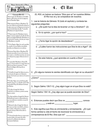 4 . El Roi
          Génesis 16:1-12.                      EL ROI, en hebreo se traduce "Dios que ve" en nuestras Biblias.
1.Saraí mujer de Abraham no le daba
                                                         El Roi nos ve y se compadece de nosotros.
hijos; y ella tenía una sierva egipcia,
que se llamaba Agar.
                                            1. Lee la historia de Génesis 16 (todo el capítulo) y contesta las
2.Dijo entonces Saraí a Abraham: Ya
                                            siguientes preguntas:
ves que Jehová me ha hecho estéril; te
ruego, pues, que te llegues a mi sierva;          a. ¿De quién fue la idea de levantar un hijo a Abraham? (2)
quizá tendré hijos de ella. Y atendió
Abraham al ruego de Saraí.
3.Y Saraí mujer de Abraham tomó a
                                                 b. En tú opinión, ¿por qué lo hizo?
Agar su sierva egipcia, al cabo de diez
años que había habitado Abraham en
la tierra de Canaán, y la dio por mujer
a Abraham su marido.                             c. ¿Tenía Agar la opción de desobedecer?
4.Y él se llegó a Agar, la cual concibió;

y cuando vio que había concebido,                d. ¿Cuáles fueron las instrucciones que Dios le dio a Agar? (9)
miraba con desprecio a su señora.
5.Entonces Saraí dijo a Abraham: Mi

afrenta sea sobre ti; yo te di mi sierva
por mujer, y viéndose encinta, me mira
con desprecio; juzgue Jehová entre tú
y yo.                                            e. De esta historia, ¿qué aprendes en cuanto a Dios?
6.Y respondió Abraham a Saraí: He

aquí, tu sierva está en tu mano; haz con
ella lo que bien te parezca. Y como
Sarai la afligía, ella huyó de su
presencia.
7.Y la halló el ángel de Jehová junto a
                                            2. ¿En alguna manera te sientes identificado con Agar en su situación?
una fuente de agua en el desierto,
junto a la fuente que está en el camino
de Shur.                                    ¿Cómo?
8.Y le dijo: Agar, sierva de Saraí, ¿de

dónde vienes tú, y a dónde vas? Y ella
respondió: Huyo de delante de Saraí
mi Señora.                                  3. Según Salmo 139:7-12, ¿hay algún lugar en el que Dios no esté?
9.Y le dijo el ángel de Jehová:

Vuélvete a tu señora, y ponte sumisa
bajo su mano.
                                            Según Salmo 139:1-6, ¿hay algo que se puede esconder de Dios?
10.Le dijo también el ángel de Jehová:

Multiplicaré tanto tu descendencia,
que no podrá ser contada a causa de
la multitud.
                                            4. Entonces puedes decir que Dios ve                      , conoce
                                                          , y está en                       lugar.
11.Además le dijo el ángel de Jehová:

He aquí que has concebido, y darás a
luz un hijo, y llamarás su nombre           5. Esto significa que Dios es omnisciente y omnipresente. ¿En qué
Ismael, porque Jehová ha oído tu
aflicción.                                  forma cambia tu vida el hecho de reconocer la omnisciencia y
12.Y él será hombre fiero; su mano será     omnipresencia de El Roi, Dios que ve?
contra todos, y la mano de todos
contra él, y delante de todos sus
hermanos habitará.


                                                               8
 