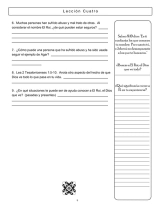 Lección Cuatro


6. Muchas personas han sufrido abuso y mal trato de otras. Al
considerar el nombre El Roi, ¿de qué pueden estar seguros?

                                                                           Salmo 9:10 dice: "En ti
                                                                        confiarán los que conocen
                                                                        tu nombre. Por cuanto tú,
7. ¿Cómo puede una persona que ha sufrido abuso y ha sido usada         o Jehová no desamparaste
seguir el ejemplo de Agar?
                                                                           a los que te buscaron."


                                                                         ¿Buscas a El Roi, el Dios
                                                                              que ve todo?
8. Lea 2 Tesalonicenses 1:5-10. Anota otro aspecto del hecho de que     ___________________
Dios ve todo lo que pasa en tu vida.

                                                                       ¿Qué significaría correr a
9. ¿En qué situaciones te puede ser de ayuda conocer a El Roi, el Dios   Él en tu experiencia?
que ve? (pasadas y presentes)                                          ___________________
                                                                       ___________________
                                                                       ___________________
                                                                       ___________________
                                                                       ___________________
                                                                       ___________________
                                                                       ___________________
                                                                       ___________________
                                                                       ___________________
                                                                       ___________________
                                                                       ___________________
                                                                       ___________________
                                                                       ___________________
                                                                       ___________________
                                                                       ___________________
                                                                       ___________________
                                                                       ___________________
                                                                       ___________________
                                                                       ___________________
                                                                       ___________________
                                                                       ___________________
                                                                       ___________________
                                                                       ___________________



                                             9
 
