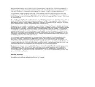 Agradezco al Presidente Tabaré Vázquez y a su Gobierno por su firme decisión que hace posible llevar al
pueblo uruguayo una muestra especialmente seleccionada de la obra pictórica de uno de los mayores y
más representativos artistas plásticos del Siglo XX del Ecuador, el maestro Oswaldo Guayasamín.
Guayasamí­
n es una de las figuras cimeras de la pintura del Ecuador, y sin duda alguna uno de los más
altos exponentes de la plástica de mi país, tierra fecunda en pintores y artistas que hemos entregado al
continente y al mundo. Su pintura refleja el dolor, la ira, las luchas, las aspiraciones, victorias y esperanzas
de nuestro pueblo.
Oswaldo Guayasamín ha sido considerado como un pintor del expresionismo indigenista, en cuya obra se
puede percibir las influencias de los muralistas mejicanos y de Pablo Picasso, pero es mucho más, como
alguna vez lo señaló el propio Oswaldo Guayasamín  que había pintado por más de 3.000 años, que era un
pintor milenario como nuestros antepasados, como nuestra cultura.
Guayasamí­
n es la pintura de vanguardia que recorre desde el “Huaycañan” hasta la “Edad de la Ira” todo
el dolor del pueblo indígena y mestizo de nuestra América. Su pintura en palabras de Guayasamí­
n es “para
herir, para arañar  y golpear. Para mostrar lo que el hombre hace en contra del hombre”. Guayasamí­
n es
la rebeldía de nuestro pueblo en las artes plásticas, representa el reconocimiento y el vínculo entre la ira
y la esperanza. Guayasamí­
n es el luchador por una sociedad de hombres libres y justos. A diferencia del
gran pintor ecuatoriano Eduardo Kingman que lo más expresivo son sus manos, en Guayasamín son sus
rostros que reflejan con mucha intensidad toda la gama de los sentimientos producto de la explotación,
la rebeldía y la ternura de la realización humana.
La presencia de Oswaldo Guayasamí­
n en Montevideo con oportunidad de la Cumbre del MERCOSUR
y Estados Asociados, al momento que la República Oriental del Uruguay ejerce su Presidencia Pro
Tempore es la más clara demostración del compromiso uruguayo con los procesos de integración, que
reconocen los más altos valores de los pueblos de la región, buscando que los ciudadanos conformen un
conglomerado mayor. Es el reconocimiento a las nuevas formas de integración que están surgiendo en el
continente nacidas de los sentimientos de los pueblos de los cuales formamos parte.
Guayasamí­
n en Uruguay es el resultado del esfuerzo y firme voluntad del Presidente del Uruguay, doctor
Tabaré Vázquez; es la forma manifiesta de demostrar el interés de los ciudadanos de América Latina
por recuperar nuestro lugar en la sociedad globalizada e insertarnos desde nuestra cultura, desde el
reconocimiento de las profundas raíces de nuestra historia y del inquebrantable derecho a irrumpir en el
porvenir con identidad propia.
Edmundo Vera Manzo
Embajador del Ecuador en la República Oriental del Uruguay
 