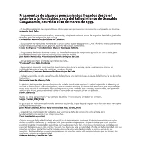 Fragmentos de algunos pensamientos llegados desde el
exterior a la Fundación, a raiz del fallecimiento de Oswaldo
Guayasamín, ocurrido el 10 de marzo de 1999.
...El Ave Blanca Volando ha emprendido su último viaje para permanecer eternamente en el corazón de América...
Armando Hart, Cuba
...Guayasamín, constructor de sueños, esperanza y utopías de colores, pintor de angustias desoladas, preñadas
de dolor, grito de indignación y de coraje...
Corriente de Renovación Socialista de Colombia.
...Guayasamín no ha muerto: hombre de su altura jamás puede desaparecer...Chile y América indiscutiblemente
han perdido al hijo más ilustre, grande, legítimo de nuestro continente.
Sergio Rodríguez, Frente Patriótico Manuel Rodríguez de Chile.
...Guayasamín desbordó durante su vida las formales fronteras de los pueblos y pasó a ser con su arte, pero
fundamentalmente con su humanismo, ciudadano del mundo...
José Ramón Fernández, Presidente del Comité Olímpico de Cuba
...Mi luz estará siempre prendida esperando tu visita...
“Pepe azul”, José Jijón, Honduras
...Guayasamín es uno de esos muertos nuestros que dan luz a la aurora y ante cuya memoria eterna se
inclinarán las generaciones de hombres y mujeres dignos...
Julián Alvarez, Centro de Restauración Neurológica de Cuba
...Es la gran pérdida no sólo para el mundo de la cultura, sino también para la causa de la libertad y los derechos
humanos...
Hortensia Bussi de Allende, Chile
La pérdida es irreparable, porque hombres de su talla moral no se repiten. Ecuador ha perdido al Maestro, un
notable e ilustre hijo. Cuba un amigo leal y sincero. América Latina, un honorable americano que supo reflejar
en su arte, no sólo el sufrimiento de sus compatriotas, sino también sus culturas y sus virtudes... No podemos
admitir que murió, porque hombres como él no mueren: se multiplican en sus pueblos...
Fidel Castro Ruz
Queda su obra, para siempre. Y su ejemplo de artista revolucionario, en todos los sentidos.
Sergio Corrieri, ICAP, Cuba
Al igual que los habitantes del mundo sentimos su partida, la que dejará un gran vacío físico en esta tierra pero
un recuerdo imborrable...
Jaime Pozo Cisternas, Rector de la Universidad de La Serena, Chile
...Seguirá vivo en el corazón de todos los que tuvimos la dicha de conocerlo como artista, pero
fundamentalmente como el ser íntegro que fue...
Piero (cantautor argentino)
¡Cuánta energía dedicada al trabajo, al sacrificio, al mejoramiento humano! ¡Cuántos momentos preciados
dedicó también a defender la causa de Cuba, por considerarla genuina y digna de imitar por otros muchos
pueblos! ¡Cuánta virtuosidad en sus obras, escrutadoras siempre del entorno que lo rodeaba y pintadas con
especial delicadeza, pero con enorme fuerza!... fue dueño de una sensibilidad infinita por la humanidad, con sus
pinceles luchó por por la libertad, la independencia, la soberanía, la dignidad y la justicia social de los
pueblos... dejó sembradas en nuestros corazones las semillas sabias del maíz dorado con que los incas y los
quichuas conquistaron la eternidad...
Roberto Robaina, Canciller de Cuba
 