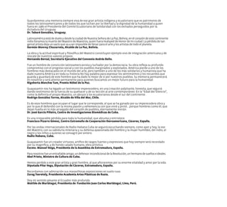Guardaremos una memoria siempre viva de ese gran artista indígena y ecuatoriano que es patrimonio de
todos los latinoamericanos y de todos los que luchan por la libertad y la dignidad de la humanidad a quien
fuera en 1980 el Presidente del Comité Ecuatoriano de Solidaridad con los exiliados perseguidos por la
dictadura del Uruguay.
Dr. Tabaré González, Uruguay.
LatinoaméricaestádedueloydesdelaciudaddeNuestraSeñoradeLaPaz,Bolivia,enelcorazóndeestecontinente
indiolloramoslamuertedelMaestrodeMaestros,quienfueraHuéspeddeHonordemiciudad.Lapérdidadetan
genialartistadejaunvacíoquevaaserimposibledellenarparaelarteylosartistasdetodoelplaneta.
Germán Monroy Chazarreta, Alcalde de La Paz, Bolivia.
La obra y la actitud espiritual y filosófica del Maestro constituyen ejemplo vivo de integración americana y de
rescate de nuestros valores propios.
Hernando Bernal, Secretario Ejecutivo del Convenio Andrés Bello.
Fue un hombre de convicción latinoamericanista y luchador por la democracia. Su obra refleja su profundo
compromiso con el progreso social y con los pueblos marginados y explotados. América pierde a uno de los
hombres más destacados en el mundo del arte, pero también a uno de los más solidarios y humanista que ha
dado nuestra América en toda su historia No hay palabra para expresar los sentimientos y los recuerdos que
guarda y guardará de este hombre que ha dado lo mejor de sí por nuestros pueblos. Su memoria permanecerá
en nosotros y será aliento permanente para quienes buscamos un mejor futuro para la humanidad.
Rigoberta Menchœ Tum, Premio Nóbel de la Paz.
Guayasamín nos ha legado un testimonio imperecedero, en una creación palpitante, honesta, que seguirá
dando testimonio de la fuerza de su quehacer y de su lección al arte contemporáneo. En la “Edad del Silencio”,
como la definiría el propio Maestro, un abrazo a los ecuatorianos desde el sur del continente.
Rodrigo González Torres, Alcalde de Viña del Mar, Chile.
Es de esos hombres que ocupan el lugar que le corresponde, el que se ha ganado por su imperecedera obra y
por lo que él defendió con la misma pasión y vehemencia con que vivió y pintó... porque hombres como él, que
dejan huella en lo más arraigado del corazón de pueblos, eternamente vivirán.
Dr. José García Piñeiro, Centro de Investigaciones Biomédicas de Cuba.
Es una irreparable pérdida para toda la humanidad, que abruma y entristece.
Francisco Pizarro Gómez, Centro Extremeño de Cooperación Iberoamericana, Cáceres, España.
Por las ondas internacionales de Radio Habana Cuba se seguirá escuchando siempre, como ayer y hoy, la voz
del Maestro, con su sabiduría milenaria y su defensa apasionada del hombre y la mujer humildes, del indio, el
negro y los niños a quienes se consagró por entero.
Radio Habana, Cuba.
Guayasamín fue un creador virtuoso, artífice de rasgos fuertes y expresivos que hoy siempre será recordado
por su magnífica, y de hondo calado humano, obra artística.
Excmo. Manuel Veiga, Presidente de la Asamblea de Extremadura, España.
Paranosotrosfueunentrañableamigo,undefensorincondicionaldelaRevolución,unhermanodesueñoseideales.
Abel Prieto, Ministro de Cultura de Cuba.
Hemos perdido a este gran artista y gran hombre, al que añoraremos por su enorme vitalidad y amor por la vida.
Diputada Pilar Vega, Diputación de Cáceres, Extramadura, España.
Recordamos con admiración sus maravillosas exposiciones en suelo ruso.
Zurag Tseretely, Presidente Academia Artes Plásticas de Rusia.
Doy mi sentido pésame al Ecuador más profundo.
Matilde de Mariátegui, Presidenta de Fundación Juan Carlos Mariátegui, Lima, Perú.
 