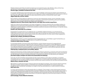 Desde la distancia de Chile nos duele la tristeza por la muerte de quien, más allá de su obra, se hizo muy
querido para nuestro pueblo, por su sencillez y por el orgullo que sentía de sus raíces.
Ricardo Lagos, Candidato Presidencial de Chile.
Es una gran pérdida para el arte latinoamericano y para el diálogo cultural que él siempre supo alimentar en
su obra. Es un lugar común decir que pervive en su obra, pero lo que es profundamente cierto es que su obra se
hizo viva, dio una imagen al Ecuador y es, para toda América Latina, un referente de nuestro siglo.
Miguel Rojas Mix, escritor chileno.
Para nosotros, artistas plásticos argentinos, fue de los más importantes artistas, que ha realizado un gran
aporte a la cultura latinoamericana y universal a través de su profundo humanismo y amor por los pueblos
americanos, con una gran coherencia, plástica como ideológica.
Magdalena Becerini, Diana Dowek, Hugo Sbernini, Inés Vega, Alicia Carletti, Jorge Alvaro.
Según las creencias de Guayasamín, que están arraigadas en culturas milenarias de los pueblos andinos, la
sagrada tierra ecuatoriana, la Pachamama de los padres incas recubrirá su cuerpo, pero su alma está ahora
volando por nosotros desde la cumbre de los volcanes a donde no alcanza la vista humana, ni el ojo del cóndor,
a él vuele nuestra memoria.
Eusebio Leal, Historiador de La Habana.
Guayasamín es el grito de la ira. Su poderosa voz, su vitalidad y alegría humanas, y su vocación por la
fraternidad universal, hace cierta su declaración sobre que no cree que la muerte exista, que los hombres
se diluyen pero que viven, como el maíz, a través de sus descendientes. Por ello, como el maíz, Guayasamín
sobrevivirá por los tiempos de los tiempos.
Apolinar Díaz Callejas, periodista de Colombia.
Recordaremos siempre a nuestro querido hermano Guayasamín por su humildad, su gran humanismo y su
calidad artística y su calidez, su solidaridad con el pueblo de Nicaragua.
Fundación Mejía Godoy, Nicaragua.
El continente pierde a uno de sus hijos más brillantes, a quien siempre estuvo en la vanguardia del
pensamiento en la lucha por la liberación de nuestros pueblos y de su justicia. El alma del Maestro quedará
en lo vasto y majestuoso de su obra; queda con la Patria; queda con América para guiar su camino hacia la
reivindicación social de nuestros pueblos; y queda con el mundo entero, como sublime expresión del arte,
para juntarse a lo más relevante de la cultura de nuestro siglo.
Fidel Narváez, Fundación Junto con los Niños, México.
Desde Cataluña hemos sentido el fallecimiento del gran artista ecuatoriano y universal; pintor de los derechos
humanos y cronista de la convulsión histórica de América Latina. Nuestra admiración por su obra y los valores
que de ella fluyen y nuestro reconocimiento por su cercanía y vinculación con Barcelona y los catalanes.
Joan María Pujals, Consejero de Cultura de la Generalitat de Catalunya.
Se ha ido uno de los hombres más grandes de toda nuestra América. El Ecuador ha perdido a un hombre
invaluable, pero yo a un gran amigo. Se ha ido un gigante. Es un hombre que lleva la sangre de todo el pueblo
ecuatoriano en sus venas; que nos hizo tomar conciencia de nuestra condición de hermanos latinoamericanos.
Alberto Plaza, cantautor de Chile.
Más allá de su condición de mayor artista ecuatoriano de todos los tiempos, y de uno de los mejores pintores
del siglo, el pueblo cubano pierde a un hermano que se identificó plenamente con nuestra causa y que
compartió con él momentos inolvidables. Su mayor virtud fue, precisamente, su noble condición humana.
Raúl Castro Ruz.
Lo conocí personalmente a fines del pasado año en La Habana. Como amigo y como artista pensé continuar
una relación que lamento no empezara antes. De hecho hablamos de un futuro viaje al Ecuador para visitar la
capilla, que él llamaba del hombre, en la que trabajaba y quería que representara, más allá de las religiones,
el encuentro de toda la humanidad. Recordará a una persona magnífica y buenísima que estaba en la misma
región de mis convicciones.
José Saramago, Premio Nóbel de Literatura.
 