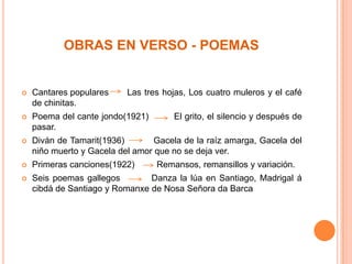 OBRAS EN VERSO - POEMAS


   Cantares populares     Las tres hojas, Los cuatro muleros y el café
    de chinitas.
   Poema del cante jondo(1921)       El grito, el silencio y después de
    pasar.
   Diván de Tamarit(1936)        Gacela de la raíz amarga, Gacela del
    niño muerto y Gacela del amor que no se deja ver.
   Primeras canciones(1922)      Remansos, remansillos y variación.
   Seis poemas gallegos        Danza la lúa en Santiago, Madrigal á
    cibdá de Santiago y Romanxe de Nosa Señora da Barca
 