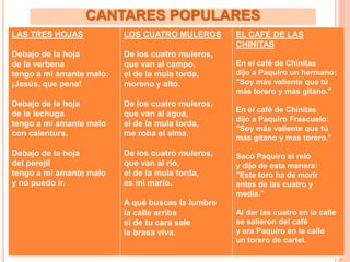 CANTARES POPULARES
LAS TRES HOJAS            LOS CUATRO MULEROS       EL CAFÉ DE LAS
                                                   CHINITAS
Debajo de la hoja         De los cuatro muleros,
de la verbena             que van al campo,        En el café de Chinitas
tengo a mi amante malo:   el de la mula torda,     dijo a Paquiro un hermano:
¡Jesús, que pena!         moreno y alto.           "Soy más valiente que tú
                                                   más torero y mas gitano."
Debajo de la hoja         De los cuatro muleros,
                                                   En el café de Chinitas
de la lechuga             que van al agua,
                                                   dijo a Paquiro Frascuelo:
tengo a mi amante malo    el de la mula torda,
                                                   "Soy más valiente que tú
con calentura.            me roba el alma.
                                                   más gitano y mas torero."

Debajo de la hoja         De los cuatro muleros,   Sacó Paquiro el reló
del perejil               que van al río,          y dijo de esta manera:
tengo a mi amante malo    el de la mula torda,     "Este toro ha de morir
y no puedo ir.            es mi marío.             antes de las cuatro y
                                                   media."
                          A qué buscas la lumbre
                          la calle arriba          Al dar las cuatro en la calle
                          si de tu cara sale       se salieron del café
                          la brasa viva.           y era Paquiro en la calle
                                                   un torero de cartel.
 