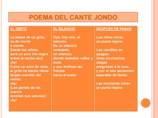 POEMA DEL CANTE JONDO
EL GRITO                   EL SILENCIO              DESPUÉS DE PASAR

La elipse de un grito,     Oye, hijo mío, el       Los niños miran
va de monte                silencio.               un punto lejano.
a monte.                   Es un silencio
Desde los olivos,          ondulado,               Los candiles se
será un arco iris negro    un silencio,            apagan.
sobre la noche azul.       donde resbalan valles y Unas muchachas
¡Ay!                       ecos                    ciegas
Como un arco de viola,     y que inclinan las      preguntan a la luna,
el grito ha hecho vibrar   frentes                 y por el aire ascienden
largas cuerdas del         hacia el suelo.         espirales de llanto.
viento.
¡Ay!                                                Las montañas miran
(Las gentes de las                                  un punto lejano
cuevas
asoman sus velones)
¡Ay!
 