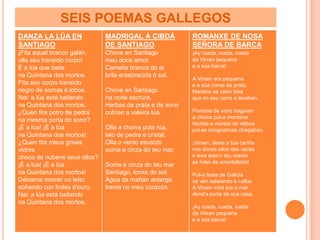 SEIS POEMAS GALLEGOS
DANZA LA LÚA EN               MADRIGAL Á CIBDÁ            ROMANXE DE NOSA
SANTIAGO                      DE SANTIAGO                 SEÑORA DE BARCA
¡Fita aquel branco galán,     Chove en Santiago           ¡Ay ruada, ruada, ruada
olla seu transido corpo!      meu doce amor.              da Virxen pequena
É a lúa que baila             Camelia branca do ar        e a súa barca!
na Quintana dos mortos.       brila entebrecida ô sol.
                                                          A Virxen era pequena
Fita seu corpo transido                                   e a súa coroa de prata.
negro de somas e lobos.       Chove en Santiago           Marelos os catro bois
Nai: a lúa está bailando      na noite escrura.           que no seu carro a levaban.
na Quintana dos mortos.       Herbas de prata e de sono
¿Quén fire potro de pedra     cobren a valeira lúa.       Pombas de vidro traguían
                                                          a choiva pol-a montana.
na mesma porta do sono?
                                                          Mortos e mortos de néboa
¡É a lúa! ¡É a lúa            Olla a choiva pola rúa,     pol-as congostroas chegaban.
na Quintana dos mortos!       laio de pedra e cristal.
¿Quen fita meus grises        Olla o vento esvaído        ¡Virxen, deixa a túa cariña
vidros                        soma e cinza do teu mar.    nos doces ollos das vacas
cheos de nubens seus ollos?                               e leva sobr'o teu manto
                                                          as foles da amortallada!
¡É a lúa! ¡É a lúa            Soma e cinza do teu mar
na Quintana dos mortos!       Santiago, lonxe do sol.     Pol-a testa de Galicia
Déixame morrer no leito       Agoa da mañán anterga       xa ven salaiando a i-alba.
soñando con froles d'ouro.    trema no meu corazón.       A Virxen mira pra o mar
Nai: a lúa está bailando                                  dend'a porta da súa casa.
na Quintana dos mortos.
                                                          ¡Ay ruada, ruada, ruada
                                                          da Virxen pequena
                                                          e a súa barca!
 