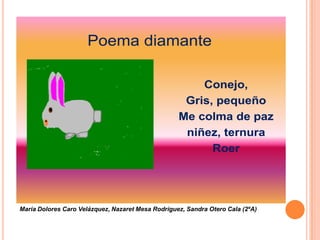 Poema diamante

                                                       Conejo,
                                                    Gris, pequeño
                                                   Me colma de paz
                                                    niñez, ternura
                                                         Roer




María Dolores Caro Velázquez, Nazaret Mesa Rodríguez, Sandra Otero Cala (2ºA)
 